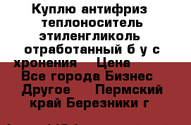  Куплю антифриз, теплоноситель этиленгликоль, отработанный б/у с хронения. › Цена ­ 100 - Все города Бизнес » Другое   . Пермский край,Березники г.